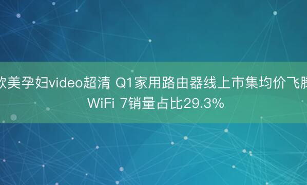 欧美孕妇video超清 Q1家用路由器线上市集均价飞腾 WiFi 7销量占比29.3%