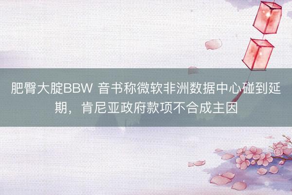 肥臀大腚BBW 音书称微软非洲数据中心碰到延期，肯尼亚政府款项不合成主因