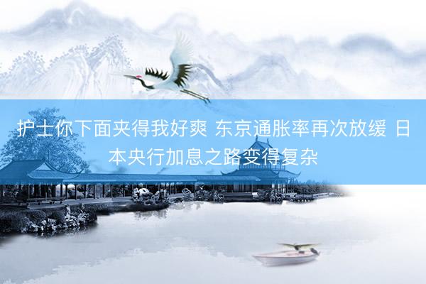 护士你下面夹得我好爽 东京通胀率再次放缓 日本央行加息之路变得复杂