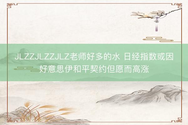 JLZZJLZZJLZ老师好多的水 日经指数或因好意思伊和平契约但愿而高涨