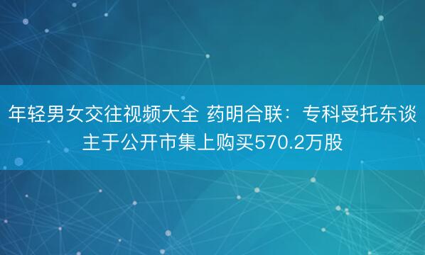 年轻男女交往视频大全 药明合联：专科受托东谈主于公开市集上购买570.2万股