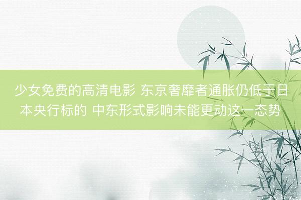 少女免费的高清电影 东京奢靡者通胀仍低于日本央行标的 中东形式影响未能更动这一态势