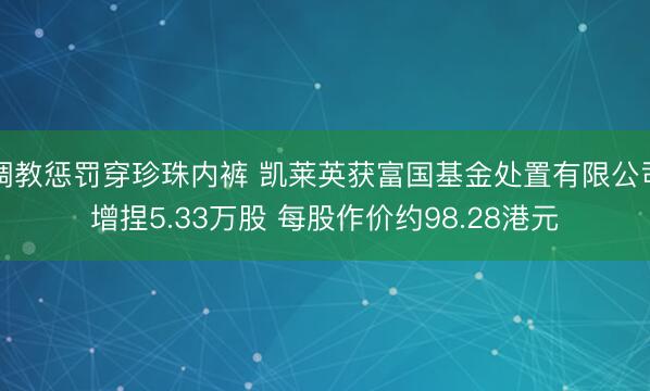 调教惩罚穿珍珠内裤 凯莱英获富国基金处置有限公司增捏5.33万股 每股作价约98.28港元