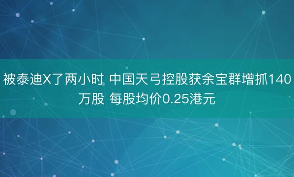 被泰迪X了两小时 中国天弓控股获余宝群增抓140万股 每股均价0.25港元