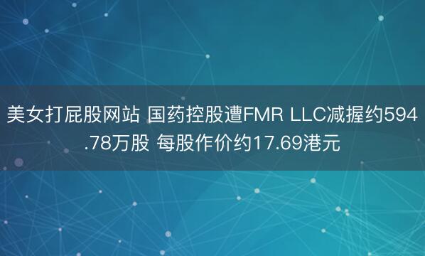 美女打屁股网站 国药控股遭FMR LLC减握约594.78万股 每股作价约17.69港元