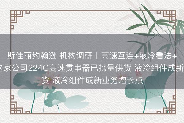 斯佳丽约翰逊 机构调研丨高速互连+液冷看法+新动力车 这家公司224G高速贯串器已批量供货 液冷组件成新业务增长点