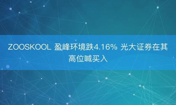 ZOOSKOOL 盈峰环境跌4.16% 光大证券在其高位喊买入
