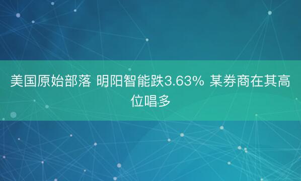 美国原始部落 明阳智能跌3.63% 某券商在其高位唱多