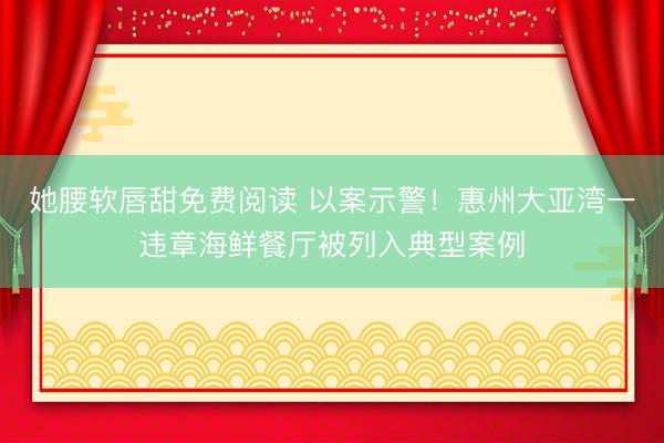 她腰软唇甜免费阅读 以案示警!惠州大亚湾一违章海鲜餐厅被列入典型案例