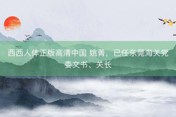 西西人体正版高清中国 姚菁，已任东莞海关党委文书、关长