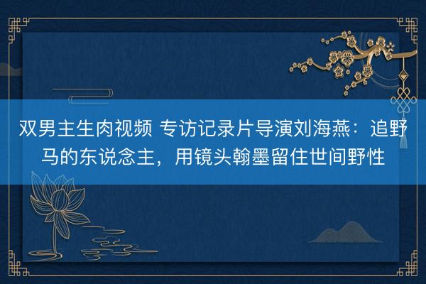 双男主生肉视频 专访记录片导演刘海燕：追野马的东说念主，用镜头翰墨留住世间野性
