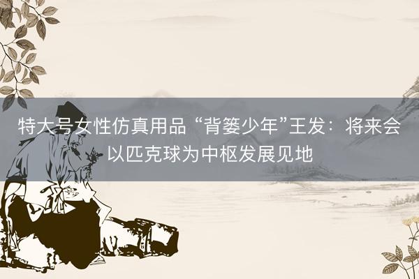 特大号女性仿真用品 “背篓少年”王发:将来会以匹克球为中枢发展见地