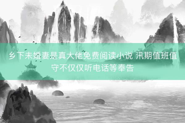 乡下未婚妻是真大佬免费阅读小说 汛期值班值守不仅仅听电话等奉告