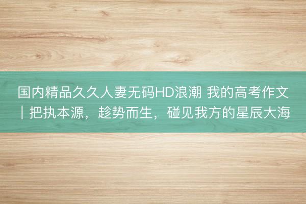 国内精品久久人妻无码HD浪潮 我的高考作文｜把执本源，趁势而生，碰见我方的星辰大海