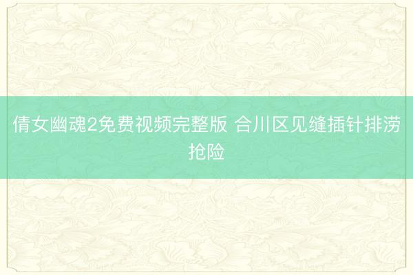 倩女幽魂2免费视频完整版 合川区见缝插针排涝抢险