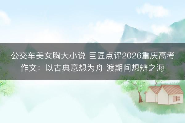 公交车美女胸大小说 巨匠点评2026重庆高考作文：以古典意想为舟 渡期间想辨之海