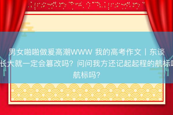 男女啪啪做爰高潮WWW 我的高考作文丨东谈主长大就一定会篡改吗？问问我方还记起起程的航标吗？