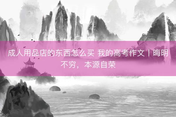 成人用品店的东西怎么买 我的高考作文丨晦明不穷，本源自荣