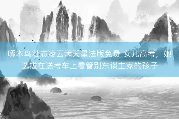 啄木鸟壮志凌云满天星法版免费 女儿高考，她选拔在送考车上看管别东谈主家的孩子