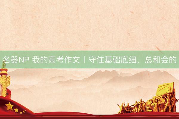 名器NP 我的高考作文丨守住基础底细，总和会的