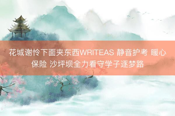 花城谢怜下面夹东西WRITEAS 静音护考 暖心保险 沙坪坝全力看守学子逐梦路