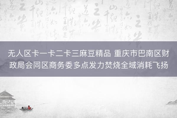 无人区卡一卡二卡三麻豆精品 重庆市巴南区财政局会同区商务委多点发力焚烧全域消耗飞扬