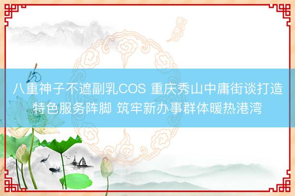 八重神子不遮副乳COS 重庆秀山中庸街谈打造特色服务阵脚 筑牢新办事群体暖热港湾
