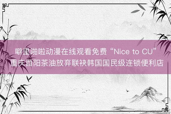 噼里啪啦动漫在线观看免费 “Nice to CU” 重庆酉阳茶油放弃联袂韩国国民级连锁便利店