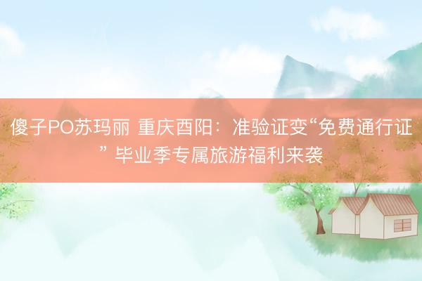 傻子PO苏玛丽 重庆酉阳：准验证变“免费通行证” 毕业季专属旅游福利来袭