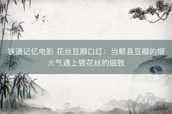 铁道记忆电影 花丝豆瓣口红：当郫县豆瓣的烟火气遇上银花丝的细致