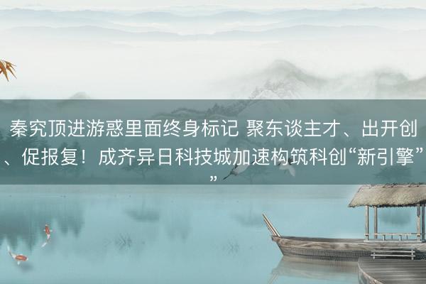 秦究顶进游惑里面终身标记 聚东谈主才、出开创、促报复！成齐异日科技城加速构筑科创“新引擎”