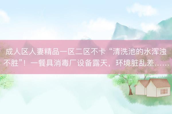 成人区人妻精品一区二区不卡 “清洗池的水浑浊不胜”！一餐具消毒厂设备露天，环境脏乱差……