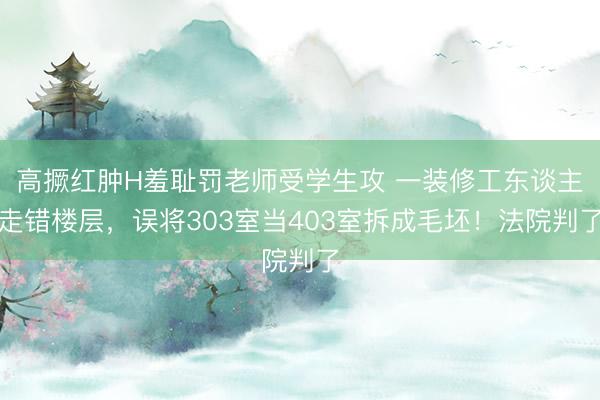 高撅红肿H羞耻罚老师受学生攻 一装修工东谈主走错楼层，误将303室当403室拆成毛坯！法院判了