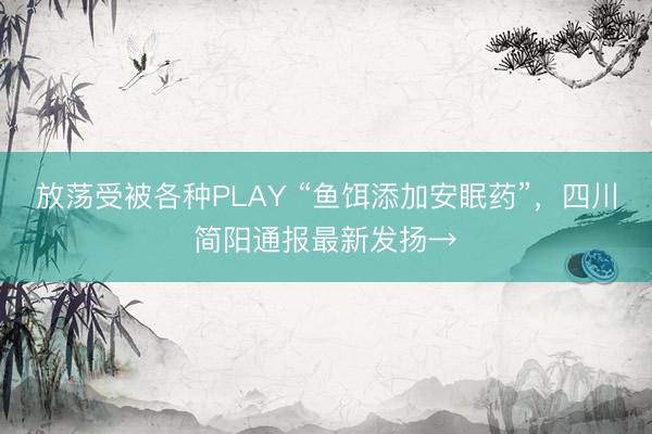 放荡受被各种PLAY “鱼饵添加安眠药”，四川简阳通报最新发扬→