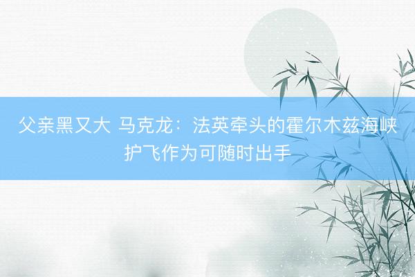 父亲黑又大 马克龙：法英牵头的霍尔木兹海峡护飞作为可随时出手