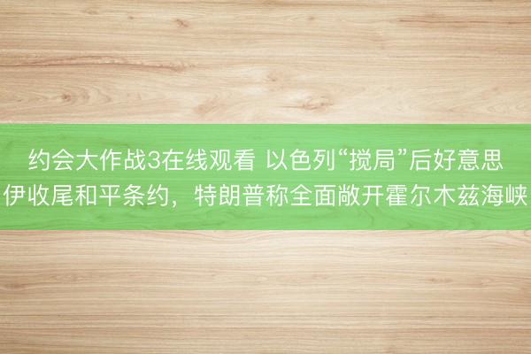 约会大作战3在线观看 以色列“搅局”后好意思伊收尾和平条约，特朗普称全面敞开霍尔木兹海峡
