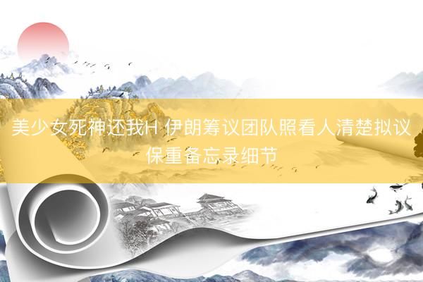 美少女死神还我H 伊朗筹议团队照看人清楚拟议保重备忘录细节