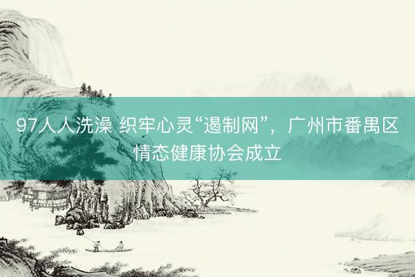 97人人洗澡 织牢心灵“遏制网”，广州市番禺区情态健康协会成立