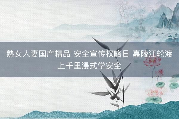 熟女人妻国产精品 安全宣传权略日 嘉陵江轮渡上千里浸式学安全