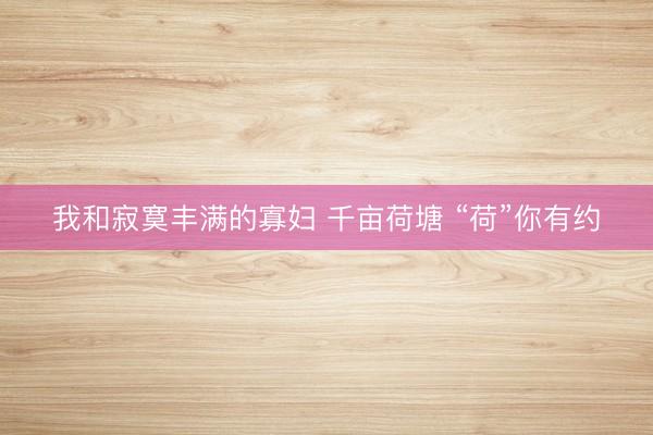 我和寂寞丰满的寡妇 千亩荷塘 “荷”你有约