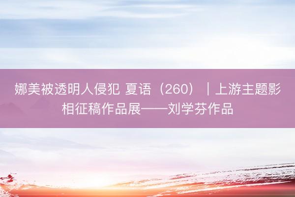 娜美被透明人侵犯 夏语（260）｜上游主题影相征稿作品展——刘学芬作品