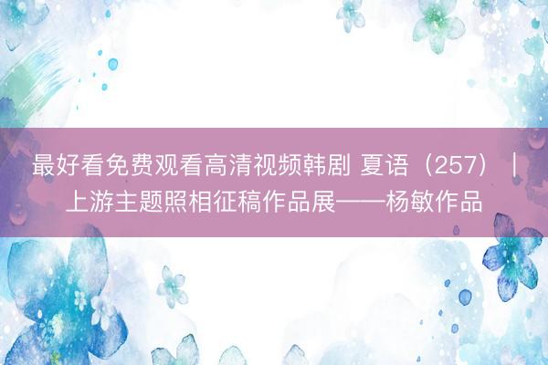 最好看免费观看高清视频韩剧 夏语（257）｜上游主题照相征稿作品展——杨敏作品