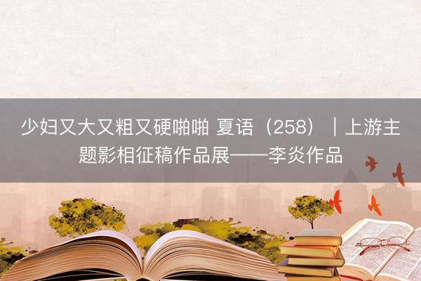 少妇又大又粗又硬啪啪 夏语（258）｜上游主题影相征稿作品展——李炎作品