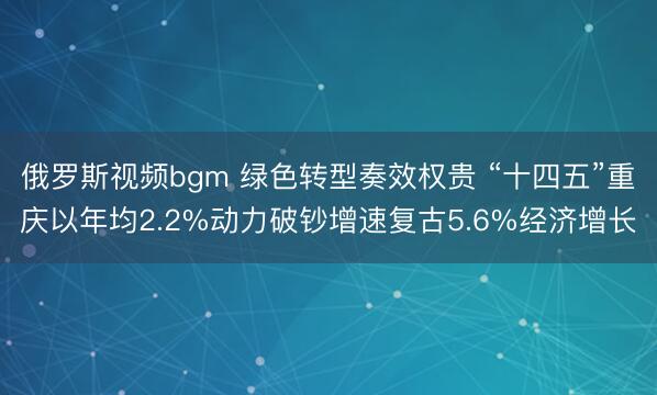 俄罗斯视频bgm 绿色转型奏效权贵 “十四五”重庆以年均2.2%动力破钞增速复古5.6%经济增长