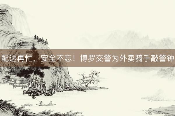 配送再忙，安全不忘！博罗交警为外卖骑手敲警钟