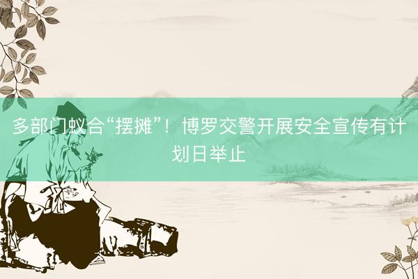 多部门蚁合“摆摊”!博罗交警开展安全宣传有计划日举止