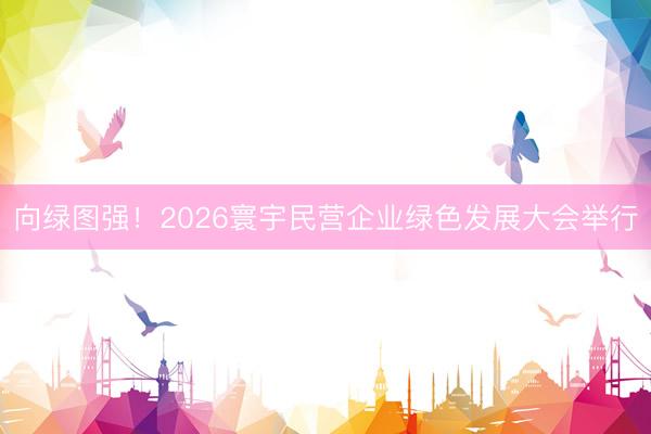 向绿图强！2026寰宇民营企业绿色发展大会举行