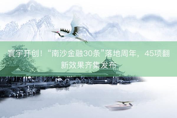 寰宇开创!“南沙金融30条”落地周年,45项翻新效果齐集发布