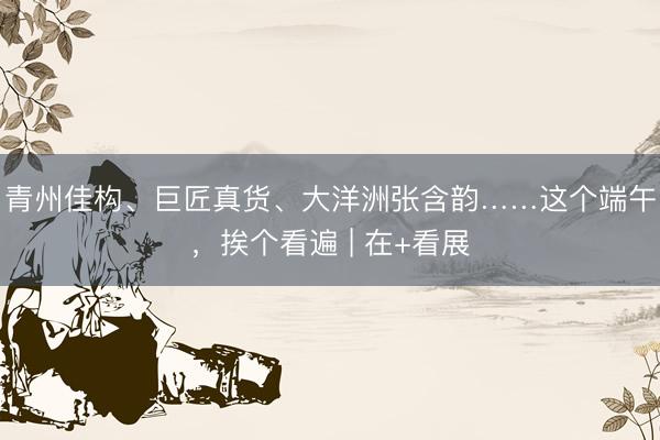 青州佳构、巨匠真货、大洋洲张含韵……这个端午，挨个看遍 | 在+看展