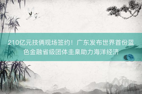 210亿元技俩现场签约！广东发布世界首份蓝色金融省级团体圭臬助力海洋经济